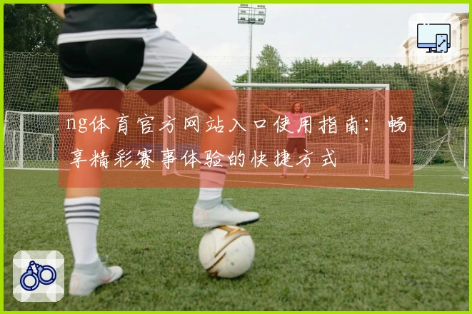 ng体育官方网站入口使用指南：畅享精彩赛事体验的快捷方式